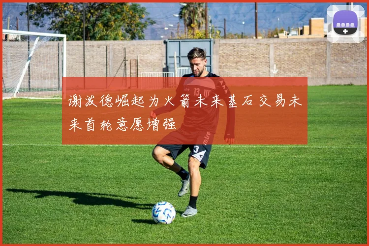 谢泼德崛起为火箭未来基石交易未来首轮意愿增强