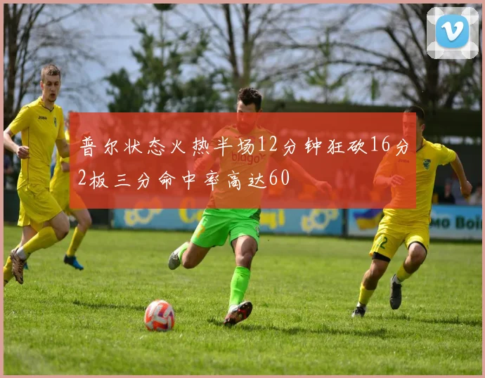 普尔状态火热半场12分钟狂砍16分2板三分命中率高达60