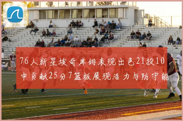 76人新星埃奇库姆表现出色21投10中贡献25分7篮板展现活力与防守能力