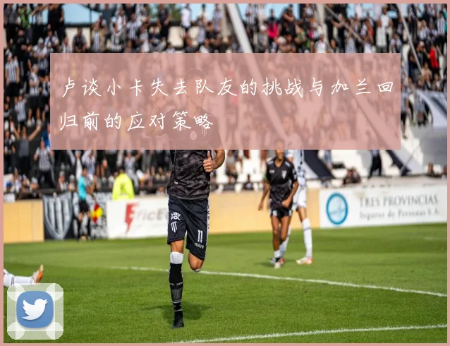 卢谈小卡失去队友的挑战与加兰回归前的应对策略
