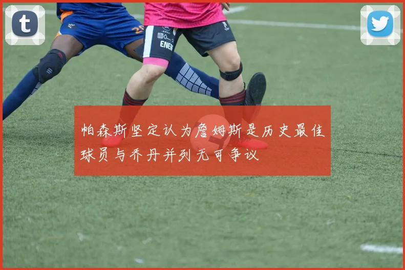 帕森斯坚定认为詹姆斯是历史最佳球员与乔丹并列无可争议