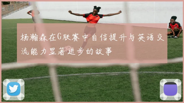杨瀚森在G联赛中自信提升与英语交流能力显著进步的故事